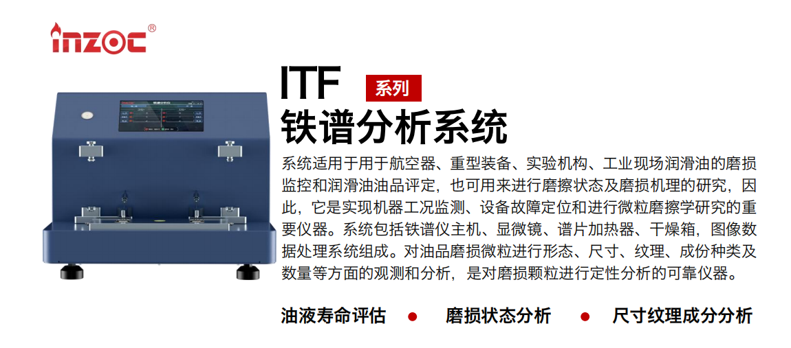 ITF油液鐵譜分析系統(tǒng)適用于用于航空器、重型裝備、實驗機構(gòu)、工業(yè)現(xiàn)場潤滑油的磨損監(jiān)控和潤滑油油品評定，也可用來進行磨擦狀態(tài)及磨損機理的研究，因此，它是實現(xiàn)機器工況監(jiān)測、設(shè)備故障定位和進行微粒磨擦學(xué)研究的重要儀器。系統(tǒng)包括鐵譜儀主機、顯微鏡、譜片加熱器、干燥箱，圖像數(shù)據(jù)處理系統(tǒng)組成。對油品磨損微粒進行形態(tài)、尺寸、紋理、成份種類及數(shù)量等方面的觀測和分析，是對磨損顆粒進行定性分析的可靠儀器。 應(yīng)用領(lǐng)域：鋼鐵、石化、盾構(gòu)、電力、風電、大型設(shè)備、實驗室 適用油品：液壓油、透平油、柴機油、齒輪油、變壓器油