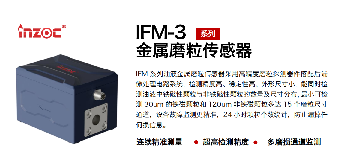 IFM-3系列油液金屬磨粒傳感器采用高精度磨粒探測器件搭配后端微處理電路系統(tǒng)，檢測精度高、穩(wěn)定性高、外形尺寸小，能同時檢測油液中鐵磁性顆粒與非鐵磁性顆粒的數(shù)量及尺寸分布，最小可檢測 30um 的鐵磁顆粒和 120um 非鐵磁顆粒多達(dá) 15 個磨粒尺寸通道，設(shè)備故障監(jiān)測更精準(zhǔn)，24 小時顆粒個數(shù)統(tǒng)計，防止漏掉任何損信息。 行業(yè)：鋼鐵冶金/石油化工/能源電力/水泥建材/大型機械/煤炭采礦/工程機械等 油品：齒輪油/液壓油/透平油/柴機油/絕緣油等
