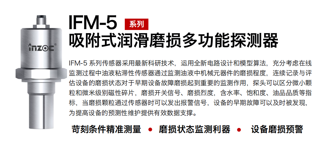 IFM-5吸附式潤滑磨損多功能探測器采用最新科研技術，運用全新電路設計和模型算法，充分考慮在線監(jiān)測過程中油液粘滯性傳感器通過監(jiān)測油液中機械元器件的磨損程度，連續(xù)記錄與評估設備的磨損狀態(tài)對于早期設備故障磨損起到重要的監(jiān)測作用，探頭可以區(qū)分微小顆粒和微米級別磁性碎片，磨損開關信號、磨損烈度，含水率、飽和度、油品品質(zhì)等指標，當磨損顆粒通過傳感器時可以發(fā)出報警信號，設備的早期故障可以及時被發(fā)現(xiàn)，為提高設備的預測性維護提供有效數(shù)據(jù)支撐。 行業(yè)：鋼鐵、石化、盾構(gòu)、電力、風電、大型設備、OEM 集成等 油品：液壓油、透平油、柴機油、絕緣油、變壓器油等