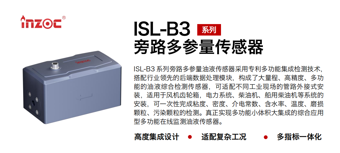 ISL-B3 系列旁路多參量油液傳感器采用專利多功能集成檢測(cè)技術(shù)，搭配行業(yè)領(lǐng)先的后端數(shù)據(jù)處理模塊，構(gòu)成了大量程、高精度、多功能的油液綜合檢測(cè)傳感器，可適配不同工業(yè)現(xiàn)場(chǎng)的管路外接式安裝，適用于風(fēng)機(jī)齒輪箱，電力系統(tǒng)、柴油機(jī)、船用柴油機(jī)等系統(tǒng)的安裝，可一次性完成粘度、密度、介電常數(shù)、含水率、溫度、磨損顆粒、污染顆粒的檢測(cè)。真正實(shí)現(xiàn)多功能小體積大集成的綜合應(yīng)用型多功能在線監(jiān)測(cè)油液傳感器。 行業(yè)：鋼鐵、石化、盾構(gòu)、電力、風(fēng)電、大型設(shè)備、OEM 等 油品：齒輪油、液壓油、透平油、柴機(jī)油等