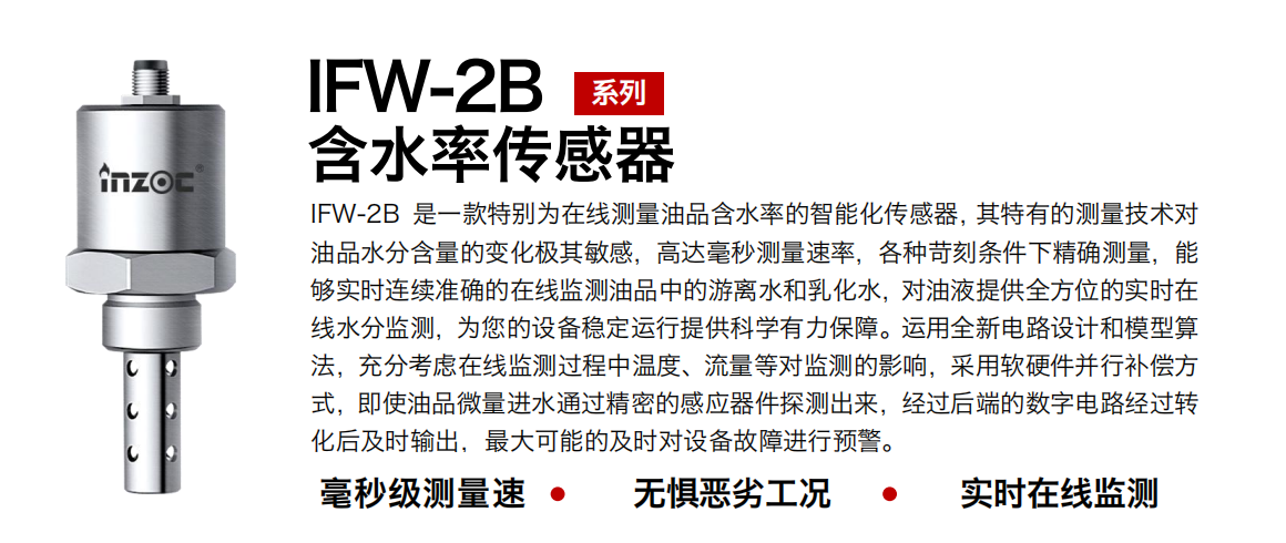 IFW-2B含水率傳感器是一款特別為在線測(cè)量油品含水率的智能化傳感器，其特有的測(cè)量技術(shù)對(duì)油品水分含量的變化極其敏感，高達(dá)毫秒測(cè)量速率，各種苛刻條件下精確測(cè)量，能夠?qū)崟r(shí)連續(xù)準(zhǔn)確的在線監(jiān)測(cè)油品中的游離水和乳化水，對(duì)油液提供全方位的實(shí)時(shí)在線水分監(jiān)測(cè)，為您的設(shè)備穩(wěn)定運(yùn)行提供科學(xué)有力保障。運(yùn)用全新電路設(shè)計(jì)和模型算法，充分考慮在線監(jiān)測(cè)過程中溫度、流量等對(duì)監(jiān)測(cè)的影響，采用軟硬件并行補(bǔ)償方式，即使油品微量進(jìn)水通過精密的感應(yīng)器件探測(cè)出來，經(jīng)過后端的數(shù)字電路經(jīng)過轉(zhuǎn)化后及時(shí)輸出，最大可能的及時(shí)對(duì)設(shè)備故障進(jìn)行預(yù)警。 行業(yè)：鋼鐵冶金/石油化工/能源電力/水泥建材/大型機(jī)械/煤炭采礦/地下挖掘等 油品：潤滑油/齒輪油/液壓油/透平油/渦輪機(jī)油等