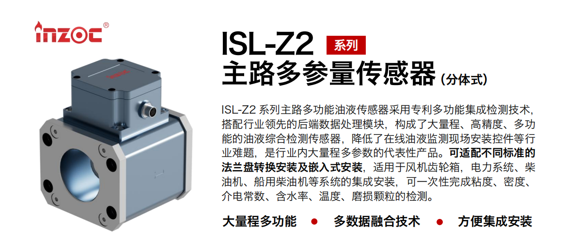 ISL-Z2 系列主路多功能油液傳感器采用專利多功能集成檢測(cè)技術(shù)，搭配行業(yè)領(lǐng)先的后端數(shù)據(jù)處理模塊，構(gòu)成了大量程、高精度、多功能的油液綜合檢測(cè)傳感器，降低了在線油液監(jiān)測(cè)現(xiàn)場(chǎng)安裝控件等行業(yè)難題，是行業(yè)內(nèi)大量程多參數(shù)的代表性產(chǎn)品?？蛇m配不同標(biāo)準(zhǔn)的法蘭盤轉(zhuǎn)換安裝及嵌入式安裝，適用于風(fēng)機(jī)齒輪箱，電力系統(tǒng)、柴油機(jī)、船用柴油機(jī)等系統(tǒng)的集成安裝，可一次性完成粘度、密度、介電常數(shù)、含水率、溫度、磨損顆粒的檢測(cè)。 行業(yè)：鋼鐵、石化、盾構(gòu)、電力、風(fēng)電、大型設(shè)備、OEM 等 油品：齒輪油、液壓油、透平油、柴機(jī)油等