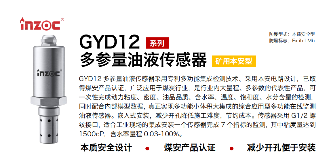 GYD12多參量油液傳感器采用專利多功能集成檢測技術、采用本安電路設計，已取得煤安產品認證，廣泛應用于煤炭行業(yè)，是行業(yè)內大量程、多參數的代表性產品，可一次性完成動力粘度、密度、油品品質、含水率、溫度、飽和度、水分含量的檢測，同時配合內部模型數據，真正實現多功能小體積大集成的綜合應用型多功能在線監(jiān)測油液傳感器。嵌入式安裝，減少開孔降低施工難度，節(jié)約成本。傳感器采用 G1/2 螺紋接口，適合工業(yè)現場的集成安裝一個傳感器完成 7 個指標的監(jiān)測，其中粘度量達到1500cP，含水率量程 0.03-100%。 行業(yè)：采煤機/掘進機/皮帶機/乳化液系統(tǒng)/破碎機/刮板機/減速機等 油品：液壓油/齒輪油/空壓機油/燃氣機油/水乙二醇抗燃液壓油等