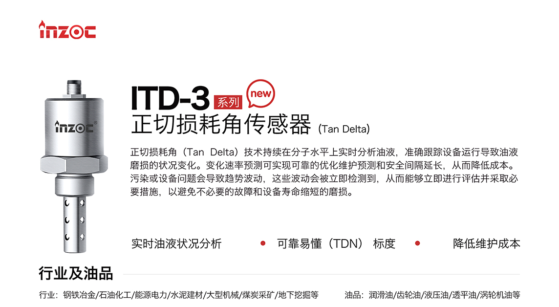 ITD-3 系列油液正切損耗角(Tan Delta)傳感器技術(shù)持續(xù)在分子水平上實(shí)時(shí)分析油液，準(zhǔn)確跟蹤設(shè)備運(yùn)行導(dǎo)致油液磨損的狀況變化。變化速率預(yù)測可實(shí)現(xiàn)可靠的優(yōu)化維護(hù)預(yù)測和安全間隔延長，從而降低成本。污染或設(shè)備問題會導(dǎo)致趨勢波動，這些波動會被立即檢測到，從而能夠立即進(jìn)行評估并采取必要措施，以避免不必要的故障和設(shè)備壽命縮短的磨損。應(yīng)用行業(yè)：鋼鐵冶金/石油化工/能源電力/水泥建材/大型機(jī)械/煤炭采礦/地下挖掘等，適用油品:潤滑油/齒輪油/液壓油/透平油/渦輪機(jī)油等。